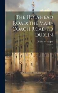 The Holyhead Road; the Mail-coach Road to Dublin: 1 di Charles G. Harper edito da LEGARE STREET PR