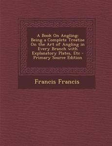 A Book on Angling: Being a Complete Treatise on the Art of Angling in Every Branch with Explanatory Plates, Etc di Francis Francis edito da Nabu Press