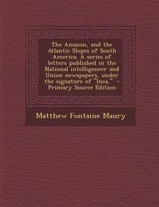 The Amazon, and the Atlantic Slopes of South America. a Series of Letters Published in the National Intelligencer and Union Newspapers, Under the Sign di Matthew Fontaine Maury edito da Nabu Press