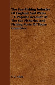 The Sea-Fishing Industry of England and Wales - A Popular Account of the Sea Fisheries and Fishing Ports of Those Countr di F. G. Aflalo edito da Home Farm Press