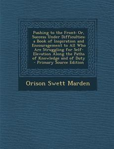 Pushing to the Front: Or, Success Under Difficulties; A Book of Inspiration and Encouragement to All Who Are Struggling for Self-Elevation A di Orison Swett Marden edito da Nabu Press
