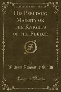 His Pseudoic Majesty Or The Knights Of The Fleece (classic Reprint) di William Augustus Smith edito da Forgotten Books