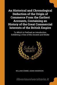 An Historical And Chronological Deduction Of The Origin Of Commerce From The Earliest Accounts, Containing An History Of The Great Commercial Interest di William Combe, Adam Anderson edito da Franklin Classics Trade Press