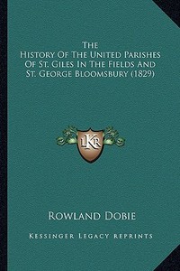The History of the United Parishes of St. Giles in the Fields and St. George Bloomsbury (1829) di Rowland Dobie edito da Kessinger Publishing
