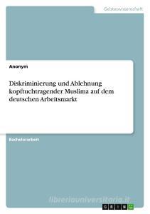 Diskriminierung und Ablehnung kopftuchtragender Muslima auf dem deutschen Arbeitsmarkt di Anonymous edito da GRIN Verlag