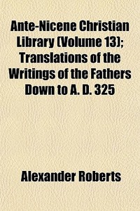Ante-nicene Christian Library (volume 13); Translations Of The Writings Of The Fathers Down To A. D. 325 di Alexander Roberts edito da General Books Llc