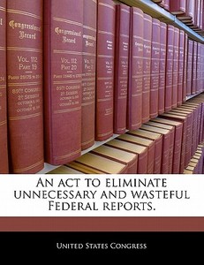 An Act To Eliminate Unnecessary And Wasteful Federal Reports. edito da Bibliogov