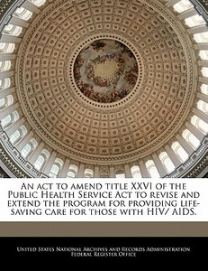 An Act To Amend Title Xxvi Of The Public Health Service Act To Revise And Extend The Program For Providing Life-saving Care For Those With Hiv/ Aids. edito da Bibliogov