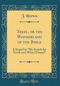 Tekel, or the Wonderland of the Bible: A Sequel to My Search for Truth and What I Found (Classic Reprint) di J. Horton edito da Forgotten Books