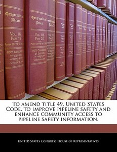 To Amend Title 49, United States Code, To Improve Pipeline Safety And Enhance Community Access To Pipeline Safety Information. edito da Bibliogov