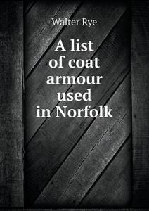 A List Of Coat Armour Used In Norfolk di Walter Rye edito da Book On Demand Ltd.