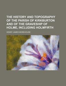 The History and Topography of the Parish of Kirkburton and of the Graveship of Holme, Including Holmfirth di Henry James Morehouse edito da Rarebooksclub.com