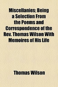 Miscellanies; Being A Selection From The Poems And Correspondence Of The Rev. Thomas Wilson With Memoires Of His Life di Thomas Wilson edito da General Books Llc