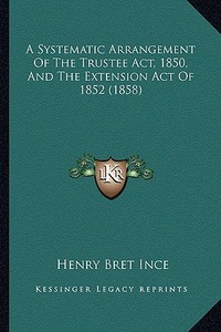 A Systematic Arrangement of the Trustee ACT, 1850, and the Extension Act of 1852 (1858) di Henry Bret Ince edito da Kessinger Publishing