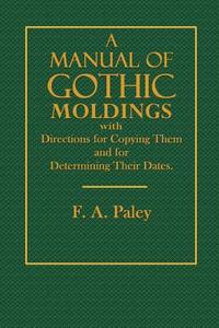 A Manual of Gothic Moldings: With Directions for Copying Them and for Determining Their Dates di F. a. Paley edito da Createspace