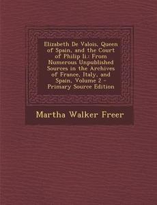 Elizabeth de Valois, Queen of Spain, and the Court of Philip II.: From Numerous Unpublished Sources in the Archives of France, Italy, and Spain, Volum di Martha Walker Freer edito da Nabu Press
