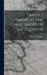 Travels Amongst the Great Andes of the Equator di Edward Whymper edito da LEGARE STREET PR
