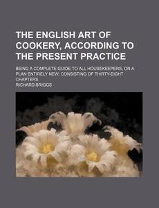 The English Art Of Cookery, According To The Present Practice; Being A Complete Guide To All Housekeepers, On A Plan Entirely New Consisting Of Thirty di Richard Briggs edito da General Books Llc