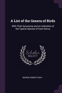 A List of the Genera of Birds: With Their Synonyma and an Indication of the Typical Species of Each Genus di George Robert Gray edito da CHIZINE PUBN