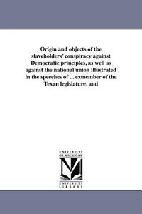 Origin and Objects of the Slaveholders' Conspiracy Against Democratic Principles, as Well as Against the National Union  di Henry O'Reilly edito da UNIV OF MICHIGAN PR