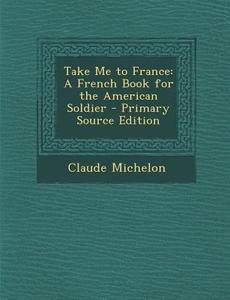 Take Me to France: A French Book for the American Soldier - Primary Source Edition di Claude Michelon edito da Nabu Press