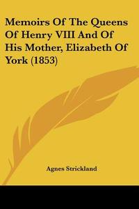 Memoirs Of The Queens Of Henry Viii And Of His Mother, Elizabeth Of York (1853) di Agnes Strickland edito da Kessinger Publishing Co
