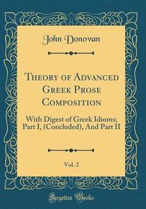 Theory of Advanced Greek Prose Composition, Vol. 2: With Digest of Greek Idioms; Part I, (Concluded), and Part II (Classic Reprint) di John Donovan edito da Forgotten Books
