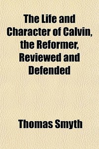 The Life And Character Of Calvin, The Reformer, Reviewed And Defended di Thomas Smyth edito da General Books Llc