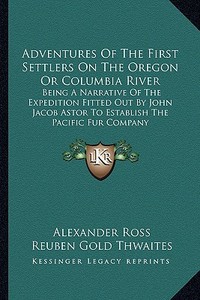 Adventures of the First Settlers on the Oregon or Columbia River: Being a Narrative of the Expedition Fitted Out by John Jacob Astor to Establish the di Alexander Ross edito da Kessinger Publishing