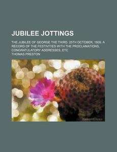 Jubilee Jottings; The Jubilee of George the Third. 25th October, 1809. a Record of the Festivities with the Proclamations, Congratulatory Addresses, E di Thomas Preston edito da Rarebooksclub.com