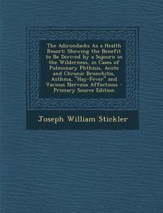 The Adirondacks as a Health Resort: Showing the Benefit to Be Derived by a Sojourn in the Wilderness, in Cases of Pulmonary Phthisis, Acute and Chroni di Joseph William Stickler edito da Nabu Press