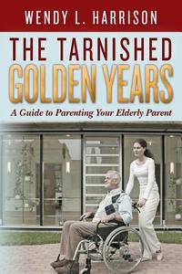 The Tarnished Golden Years: A Guide to Parenting Your Elderly Parent di Wendy L. Harrison edito da Createspace