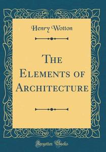 The Elements of Architecture (Classic Reprint) di Henry Wotton edito da Forgotten Books
