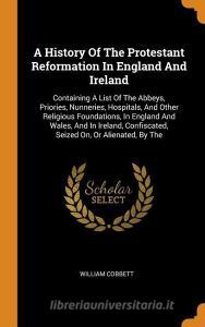 A History of the Protestant Reformation in England and Ireland: Containing a List of the Abbeys, Priories, Nunneries, Ho di William Cobbett edito da FRANKLIN CLASSICS TRADE PR