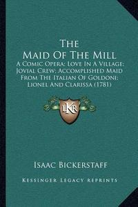 The Maid of the Mill: A Comic Opera; Love in a Village; Jovial Crew; Accomplished Maid from the Italian of Goldoni; Lionel and Clarissa (178 di Isaac Bickerstaff edito da Kessinger Publishing