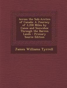 Across the Sub-Arctics of Canada: A Journey of 3,200 Miles by Canoe and Snowshoe Through the Barren Lands - Primary Source Edition di James Williams Tyrrell edito da Nabu Press