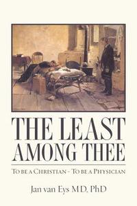 The Least Among Thee: To Be a Christian - To Be a Physician di Phd Jan Van Eys MD edito da Createspace