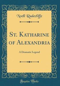 St. Katharine of Alexandria: A Dramatic Legend (Classic Reprint) di Noell Radecliffe edito da Forgotten Books