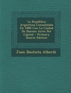 La Republica Argentina Consolidada En 1880 Con La Ciudad de Buenos Aires Por Capital - Primary Source Edition di Juan Bautista Alberdi edito da Nabu Press