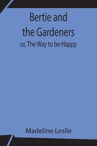 Bertie and the Gardeners; or, The Way to be Happy di Madeline Leslie edito da Alpha Editions