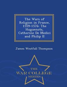 The Wars Of Religion In France, 1559-1576 di James Westfall Thompson edito da War College Series