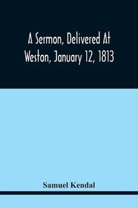 A Sermon, Delivered At Weston, January 12, 1813, On The Termination Of A Century Since The Incorporation Of The Town di Samuel Kendal edito da Alpha Editions