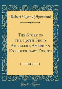 The Story of the 139th Field Artillery, American Expeditionary Forces (Classic Reprint) di Robert Lowry Moorhead edito da Forgotten Books