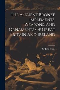 The Ancient Bronze Implements, Weapons, And Ornaments Of Great Britain And Ireland di John Evans edito da LEGARE STREET PR