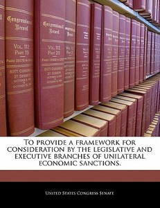 To Provide A Framework For Consideration By The Legislative And Executive Branches Of Unilateral Economic Sanctions. edito da Bibliogov