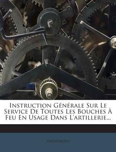 Instruction Generale Sur Le Service de Toutes Les Bouches a Feu En Usage Dans L'Artillerie... di Anonymous edito da Nabu Press