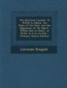 The Spiritual Combat: To Which Is Added, the Peace of the Soul, and the Happiness of the Heart, Which Dies to Itself, in Order to Live to Go di Lorenzo Scupoli edito da Nabu Press