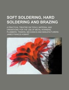 Soft Soldering, Hard Soldering and Brazing; A Practical Treatise on Tools, Material and Operations for the Use of Metal Workers, Plumbers, Tinners, Me di James Francis Hobart edito da Rarebooksclub.com