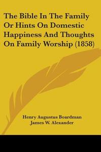 The Bible In The Family Or Hints On Domestic Happiness And Thoughts On Family Worship (1858) di Henry Augustus Boardman, James W. Alexander edito da Kessinger Publishing Co