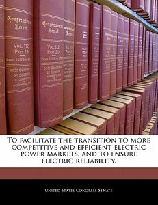 To Facilitate The Transition To More Competitive And Efficient Electric Power Markets, And To Ensure Electric Reliability. edito da Bibliogov